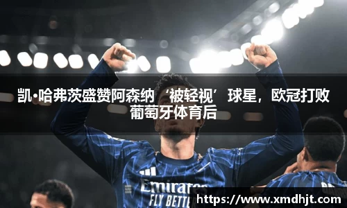 凯·哈弗茨盛赞阿森纳‘被轻视’球星，欧冠打败葡萄牙体育后