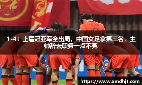 1-4！上届冠亚军全出局，中国女足拿第三名，主帅辞去职务一点不冤